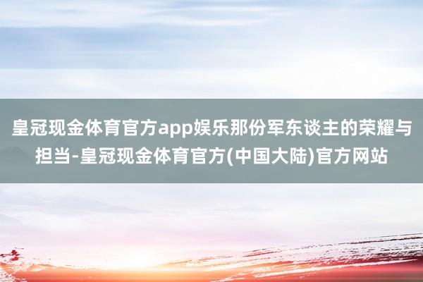 皇冠现金体育官方app娱乐那份军东谈主的荣耀与担当-皇冠现金体育官方(中国大陆)官方网站