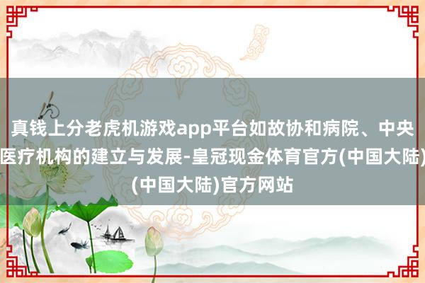 真钱上分老虎机游戏app平台如故协和病院、中央保健组等医疗机构的建立与发展-皇冠现金体育官方(中国大陆)官方网站