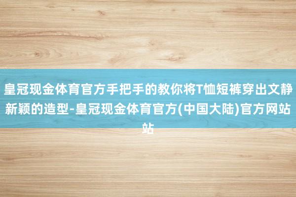 皇冠现金体育官方手把手的教你将T恤短裤穿出文静新颖的造型-皇冠现金体育官方(中国大陆)官方网站