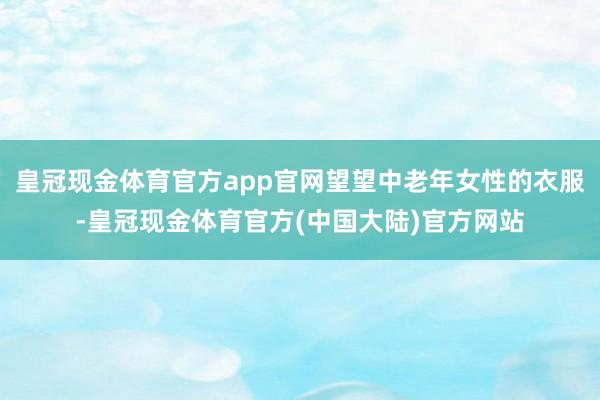 皇冠现金体育官方app官网望望中老年女性的衣服-皇冠现金体育官方(中国大陆)官方网站