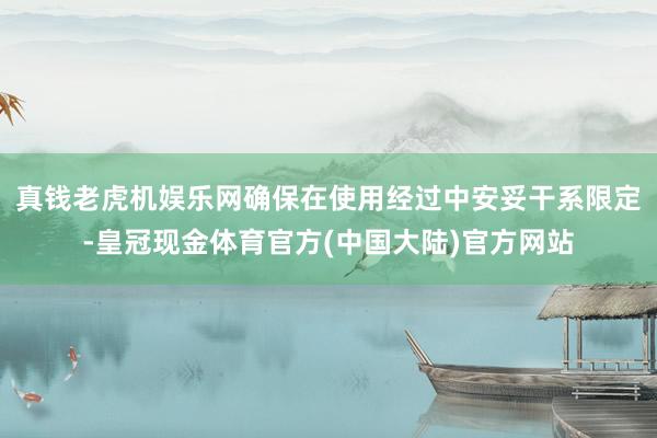 真钱老虎机娱乐网确保在使用经过中安妥干系限定-皇冠现金体育官方(中国大陆)官方网站