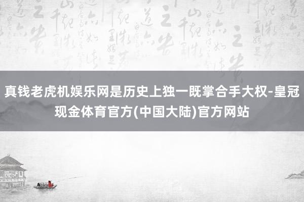 真钱老虎机娱乐网是历史上独一既掌合手大权-皇冠现金体育官方(中国大陆)官方网站