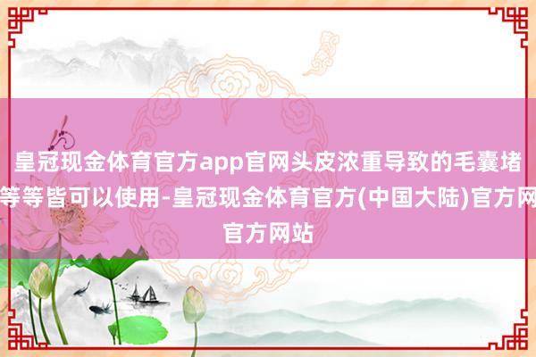 皇冠现金体育官方app官网头皮浓重导致的毛囊堵塞等等皆可以使用-皇冠现金体育官方(中国大陆)官方网站