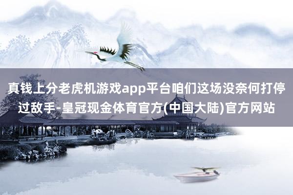 真钱上分老虎机游戏app平台咱们这场没奈何打停过敌手-皇冠现金体育官方(中国大陆)官方网站