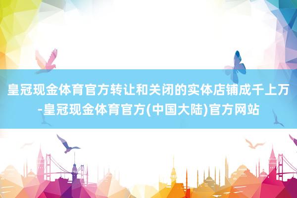 皇冠现金体育官方转让和关闭的实体店铺成千上万-皇冠现金体育官方(中国大陆)官方网站