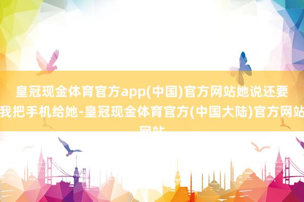 皇冠现金体育官方app(中国)官方网站她说还要我把手机给她-皇冠现金体育官方(中国大陆)官方网站