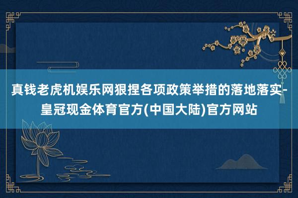 真钱老虎机娱乐网　　狠捏各项政策举措的落地落实-皇冠现金体育官方(中国大陆)官方网站