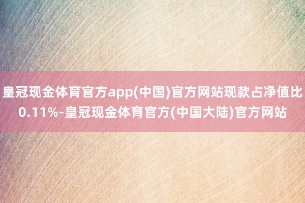 皇冠现金体育官方app(中国)官方网站现款占净值比0.11%-皇冠现金体育官方(中国大陆)官方网站