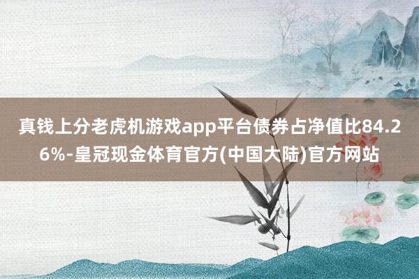 真钱上分老虎机游戏app平台债券占净值比84.26%-皇冠现金体育官方(中国大陆)官方网站