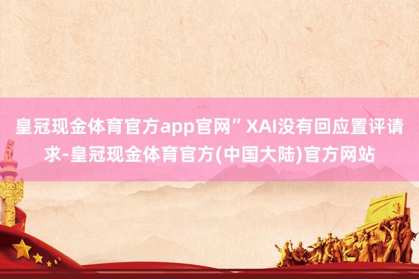 皇冠现金体育官方app官网”XAI没有回应置评请求-皇冠现金体育官方(中国大陆)官方网站