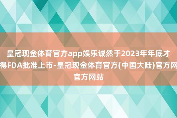 皇冠现金体育官方app娱乐诚然于2023年年底才赢得FDA批准上市-皇冠现金体育官方(中国大陆)官方网站