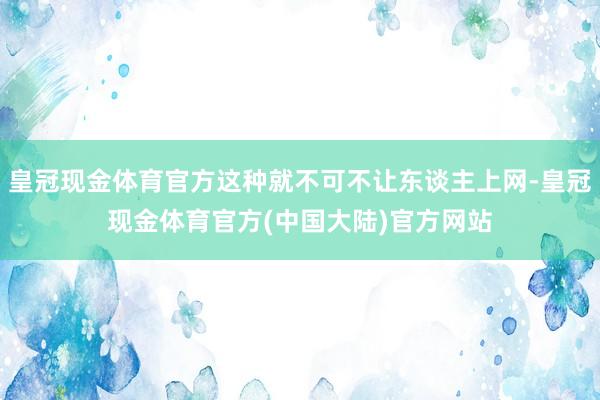 皇冠现金体育官方这种就不可不让东谈主上网-皇冠现金体育官方(中国大陆)官方网站