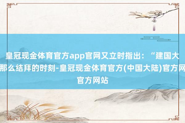 皇冠现金体育官方app官网又立时指出：“建国大典那么结拜的时刻-皇冠现金体育官方(中国大陆)官方网站