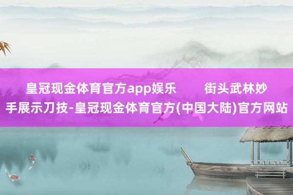 皇冠现金体育官方app娱乐        街头武林妙手展示刀技-皇冠现金体育官方(中国大陆)官方网站