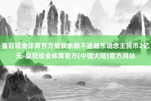 皇冠现金体育官方借款余额不逾越东说念主民币2亿元-皇冠现金体育官方(中国大陆)官方网站