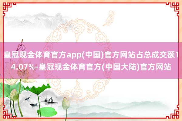 皇冠现金体育官方app(中国)官方网站占总成交额14.07%-皇冠现金体育官方(中国大陆)官方网站