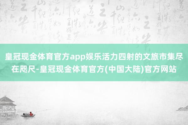 皇冠现金体育官方app娱乐活力四射的文旅市集尽在咫尺-皇冠现金体育官方(中国大陆)官方网站