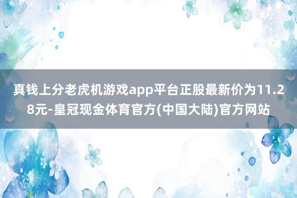 真钱上分老虎机游戏app平台正股最新价为11.28元-皇冠现金体育官方(中国大陆)官方网站