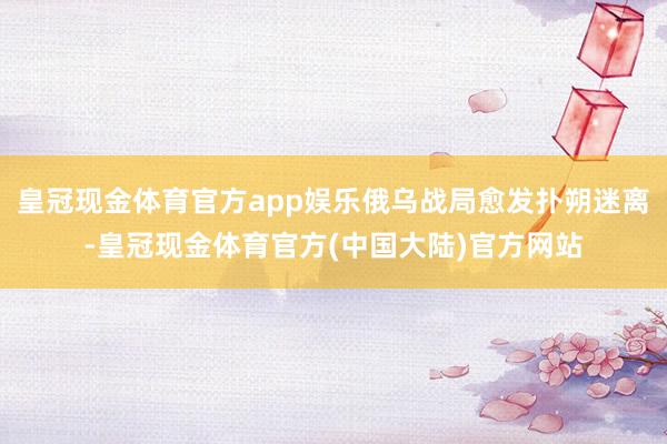 皇冠现金体育官方app娱乐俄乌战局愈发扑朔迷离-皇冠现金体育官方(中国大陆)官方网站