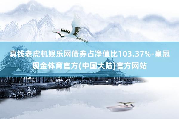 真钱老虎机娱乐网债券占净值比103.37%-皇冠现金体育官方(中国大陆)官方网站