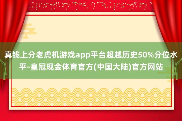 真钱上分老虎机游戏app平台超越历史50%分位水平-皇冠现金体育官方(中国大陆)官方网站