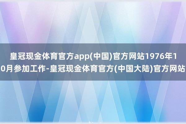 皇冠现金体育官方app(中国)官方网站1976年10月参加工作-皇冠现金体育官方(中国大陆)官方网站