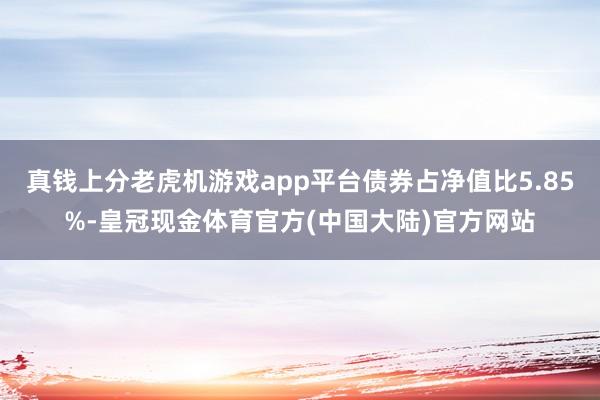 真钱上分老虎机游戏app平台债券占净值比5.85%-皇冠现金体育官方(中国大陆)官方网站