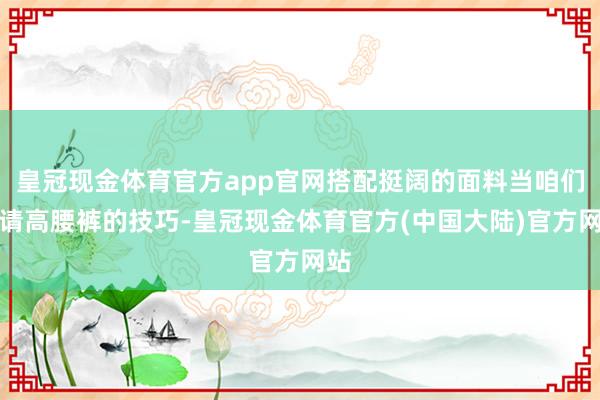 皇冠现金体育官方app官网搭配挺阔的面料当咱们聘请高腰裤的技巧-皇冠现金体育官方(中国大陆)官方网站