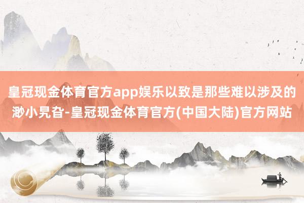 皇冠现金体育官方app娱乐以致是那些难以涉及的渺小旯旮-皇冠现金体育官方(中国大陆)官方网站