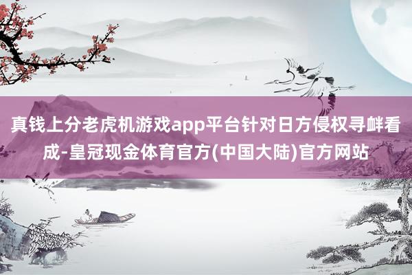 真钱上分老虎机游戏app平台针对日方侵权寻衅看成-皇冠现金体育官方(中国大陆)官方网站