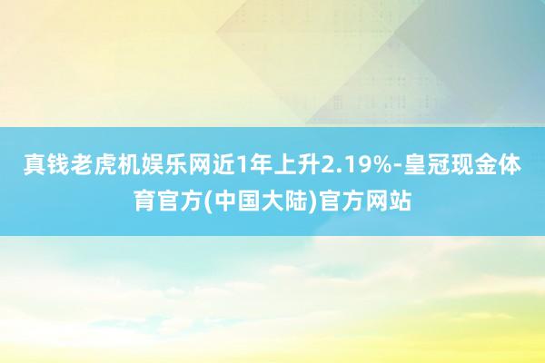 真钱老虎机娱乐网近1年上升2.19%-皇冠现金体育官方(中国大陆)官方网站