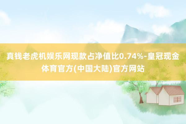 真钱老虎机娱乐网现款占净值比0.74%-皇冠现金体育官方(中国大陆)官方网站