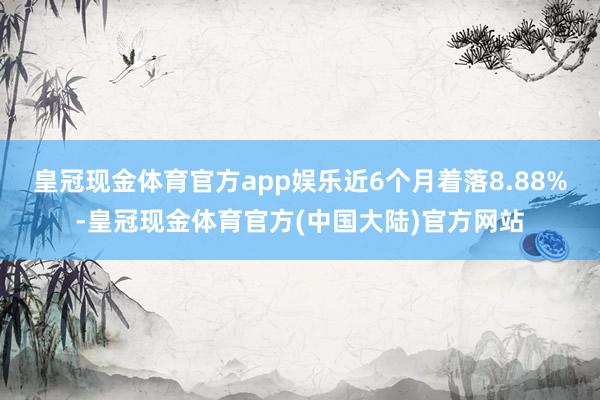 皇冠现金体育官方app娱乐近6个月着落8.88%-皇冠现金体育官方(中国大陆)官方网站