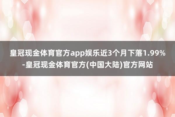 皇冠现金体育官方app娱乐近3个月下落1.99%-皇冠现金体育官方(中国大陆)官方网站