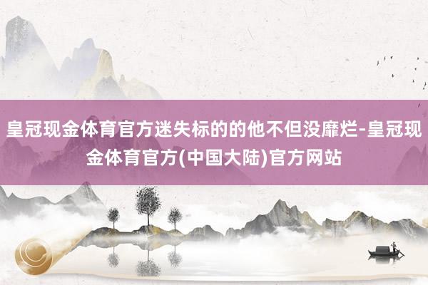 皇冠现金体育官方迷失标的的他不但没靡烂-皇冠现金体育官方(中国大陆)官方网站