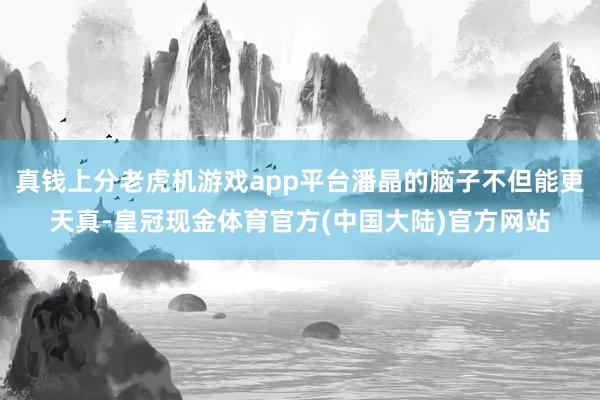 真钱上分老虎机游戏app平台潘晶的脑子不但能更天真-皇冠现金体育官方(中国大陆)官方网站