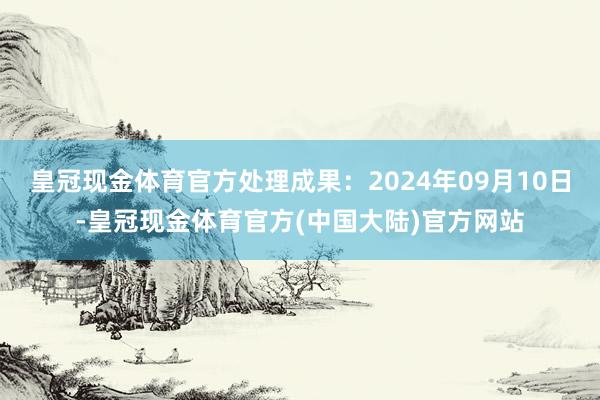 皇冠现金体育官方处理成果：2024年09月10日-皇冠现金体育官方(中国大陆)官方网站