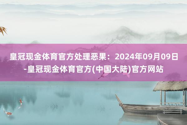 皇冠现金体育官方处理恶果：2024年09月09日-皇冠现金体育官方(中国大陆)官方网站