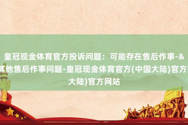 皇冠现金体育官方投诉问题：可能存在售后作事->其他售后作事问题-皇冠现金体育官方(中国大陆)官方网站