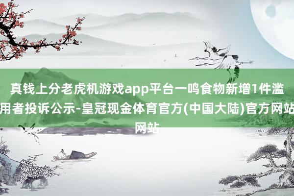 真钱上分老虎机游戏app平台一鸣食物新增1件滥用者投诉公示-皇冠现金体育官方(中国大陆)官方网站