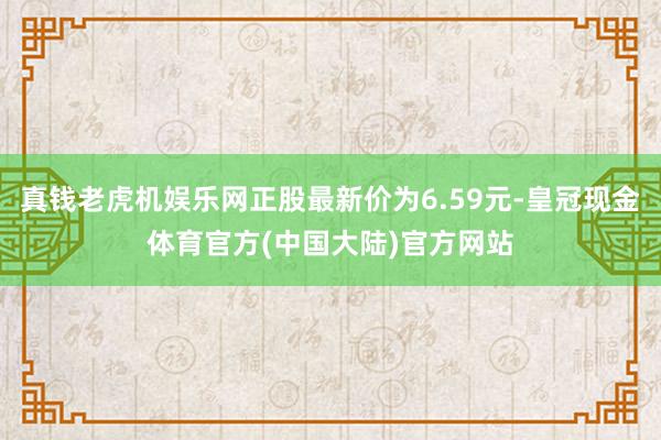 真钱老虎机娱乐网正股最新价为6.59元-皇冠现金体育官方(中国大陆)官方网站