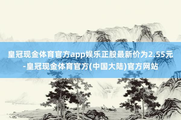 皇冠现金体育官方app娱乐正股最新价为2.55元-皇冠现金体育官方(中国大陆)官方网站