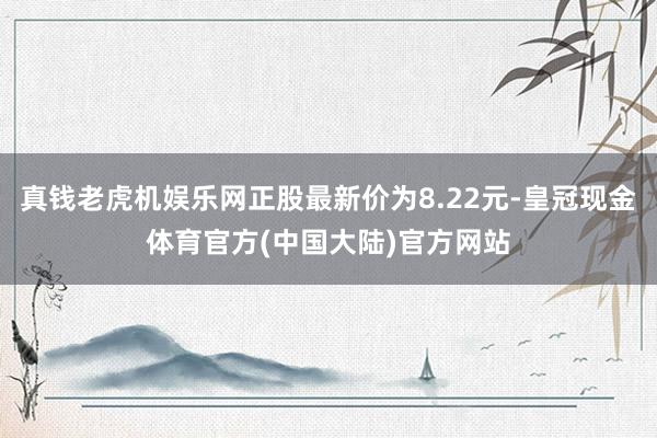 真钱老虎机娱乐网正股最新价为8.22元-皇冠现金体育官方(中国大陆)官方网站