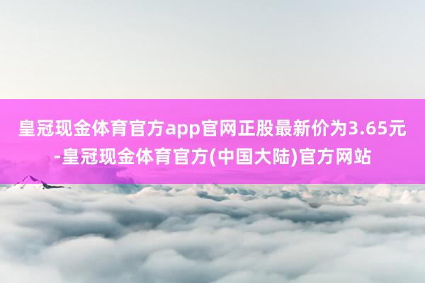 皇冠现金体育官方app官网正股最新价为3.65元-皇冠现金体育官方(中国大陆)官方网站