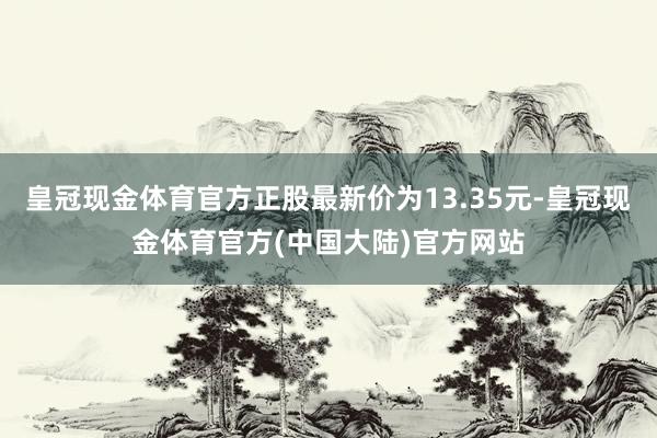 皇冠现金体育官方正股最新价为13.35元-皇冠现金体育官方(中国大陆)官方网站