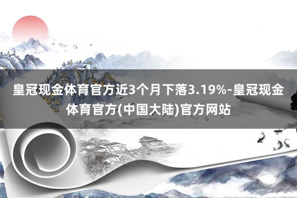 皇冠现金体育官方近3个月下落3.19%-皇冠现金体育官方(中国大陆)官方网站