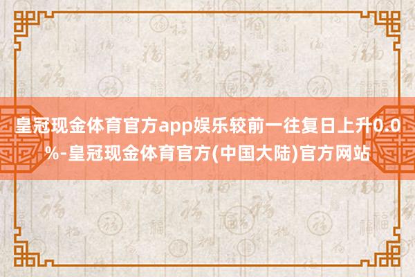 皇冠现金体育官方app娱乐较前一往复日上升0.0%-皇冠现金体育官方(中国大陆)官方网站