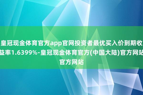 皇冠现金体育官方app官网投资者最优买入价到期收益率1.6399%-皇冠现金体育官方(中国大陆)官方网站