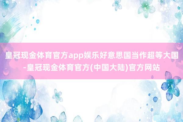 皇冠现金体育官方app娱乐好意思国当作超等大国-皇冠现金体育官方(中国大陆)官方网站