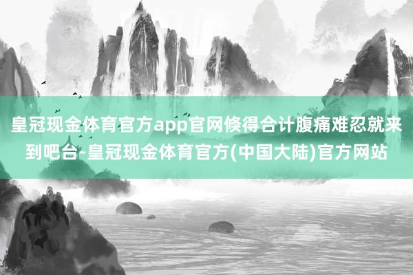 皇冠现金体育官方app官网倏得合计腹痛难忍就来到吧台-皇冠现金体育官方(中国大陆)官方网站